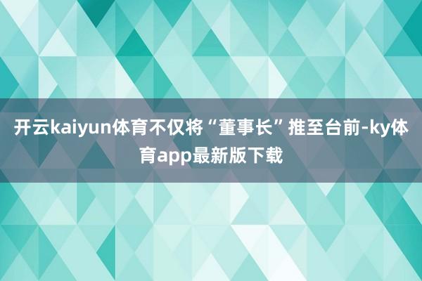 开云kaiyun体育不仅将“董事长”推至台前-ky体育app最新版下载