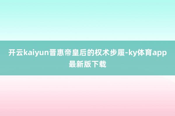 开云kaiyun晋惠帝皇后的权术步履-ky体育app最新版下载
