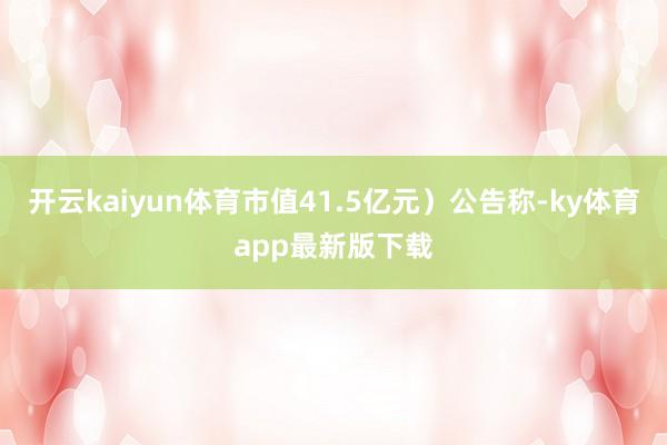 开云kaiyun体育市值41.5亿元)公告称-ky体育app最新版下载