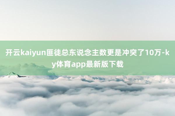 开云kaiyun匪徒总东说念主数更是冲突了10万-ky体育app最新版下载