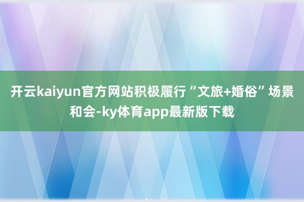 开云kaiyun官方网站积极履行“文旅+婚俗”场景和会-ky体育app最新版下载