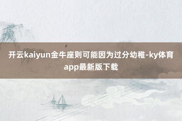 开云kaiyun金牛座则可能因为过分幼稚-ky体育app最新版下载