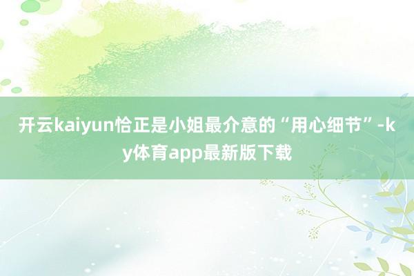 开云kaiyun恰正是小姐最介意的“用心细节”-ky体育app最新版下载