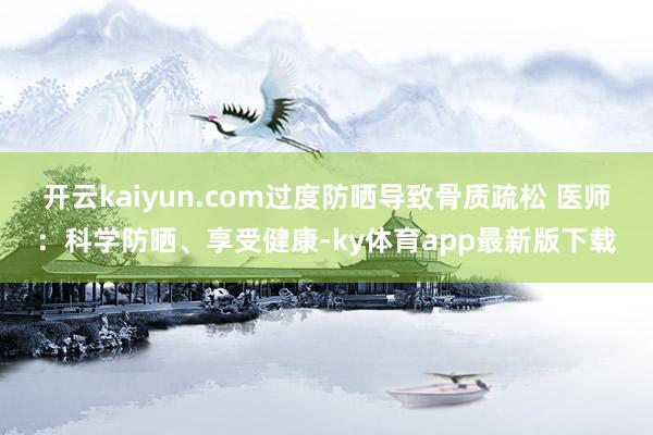 开云kaiyun.com过度防晒导致骨质疏松 医师：科学防晒、享受健康-ky体育app最新版下载