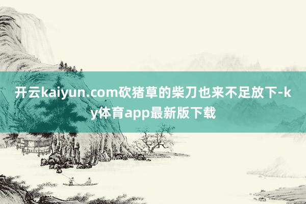 开云kaiyun.com砍猪草的柴刀也来不足放下-ky体育app最新版下载