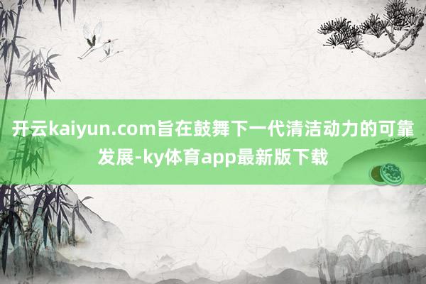 开云kaiyun.com旨在鼓舞下一代清洁动力的可靠发展-ky体育app最新版下载