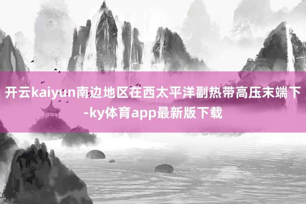 开云kaiyun南边地区在西太平洋副热带高压末端下-ky体育app最新版下载