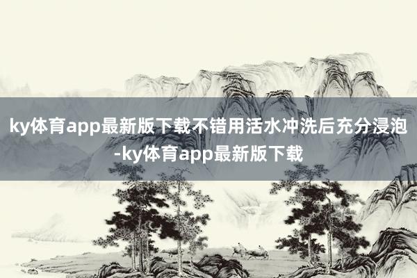 ky体育app最新版下载不错用活水冲洗后充分浸泡-ky体育app最新版下载
