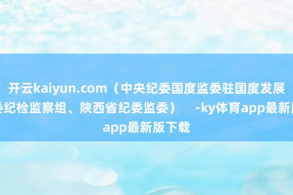 开云kaiyun.com（中央纪委国度监委驻国度发展改良委纪检监察组、陕西省纪委监委）    -ky体育app最新版下载