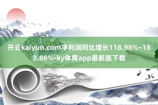 开云kaiyun.com净利润同比增长118.98%~183.86%-ky体育app最新版下载