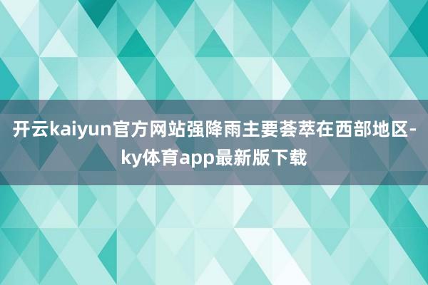 开云kaiyun官方网站强降雨主要荟萃在西部地区-ky体育app最新版下载