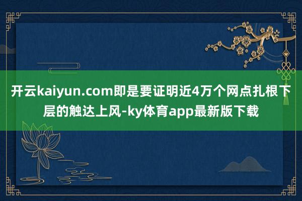 开云kaiyun.com即是要证明近4万个网点扎根下层的触达上风-ky体育app最新版下载