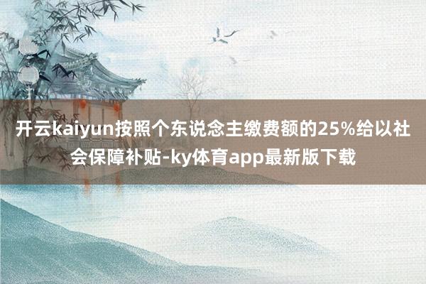 开云kaiyun按照个东说念主缴费额的25%给以社会保障补贴-ky体育app最新版下载