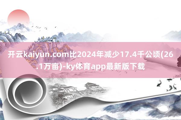 开云kaiyun.com比2024年减少17.4千公顷(26.1万亩)-ky体育app最新版下载