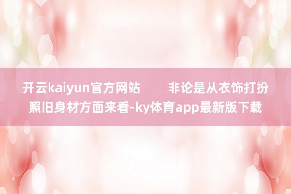 开云kaiyun官方网站        非论是从衣饰打扮照旧身材方面来看-ky体育app最新版下载