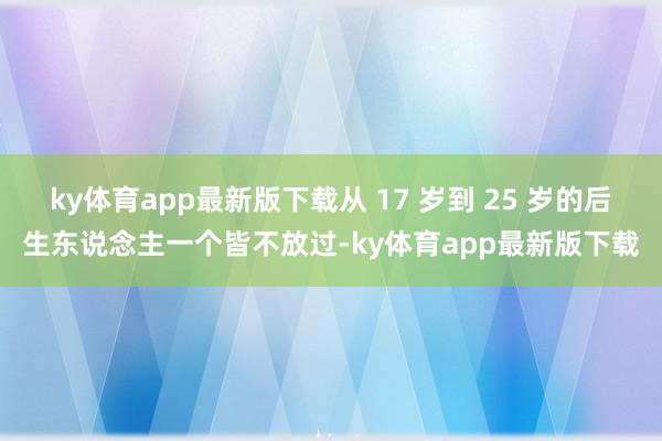 ky体育app最新版下载从 17 岁到 25 岁的后生东说念主一个皆不放过-ky体育app最新版下载