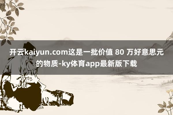 开云kaiyun.com这是一批价值 80 万好意思元的物质-ky体育app最新版下载