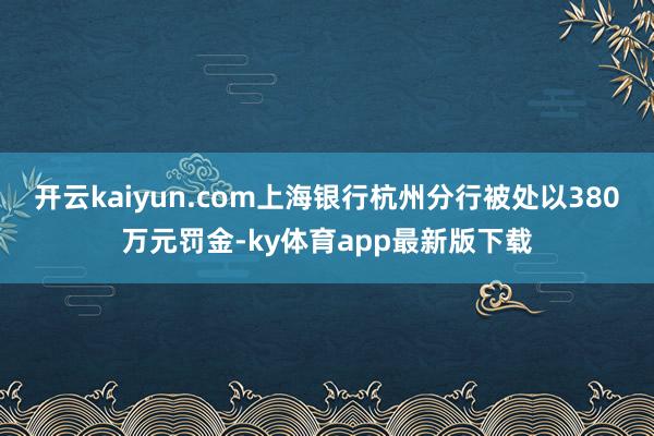 开云kaiyun.com上海银行杭州分行被处以380万元罚金-ky体育app最新版下载
