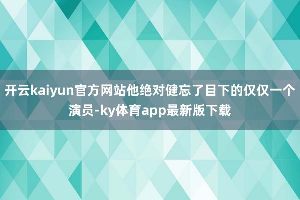开云kaiyun官方网站他绝对健忘了目下的仅仅一个演员-ky体育app最新版下载