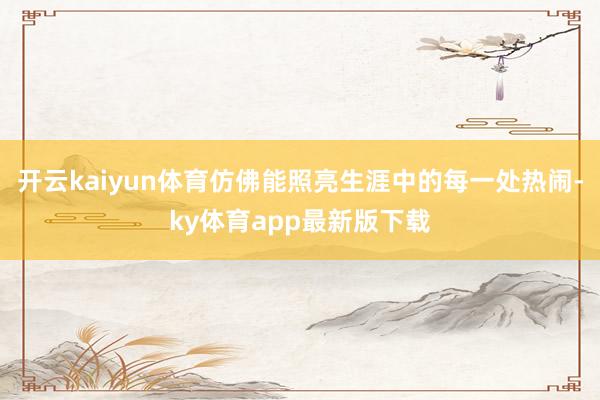开云kaiyun体育仿佛能照亮生涯中的每一处热闹-ky体育app最新版下载
