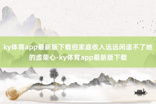 ky体育app最新版下载但家庭收入远远闲适不了她的虚荣心-ky体育app最新版下载