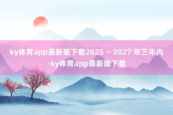 ky体育app最新版下载2025 — 2027 年三年内-ky体育app最新版下载