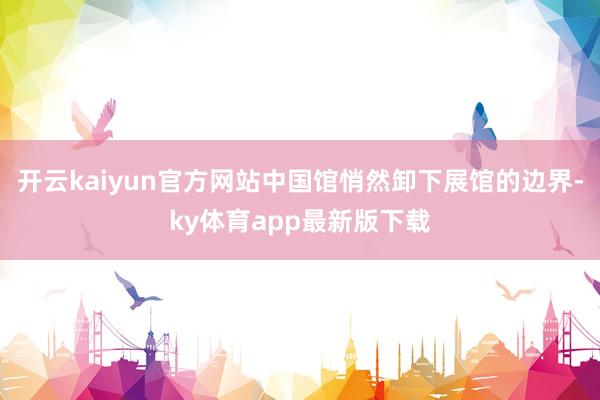 开云kaiyun官方网站中国馆悄然卸下展馆的边界-ky体育app最新版下载