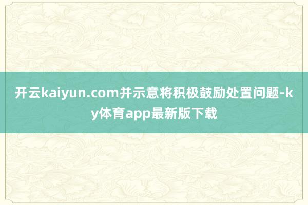 开云kaiyun.com并示意将积极鼓励处置问题-ky体育app最新版下载