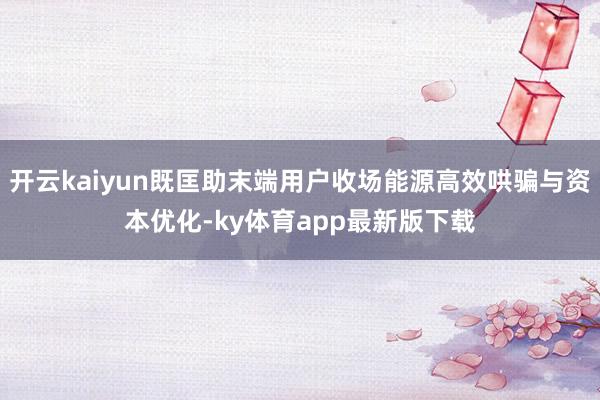 开云kaiyun既匡助末端用户收场能源高效哄骗与资本优化-ky体育app最新版下载