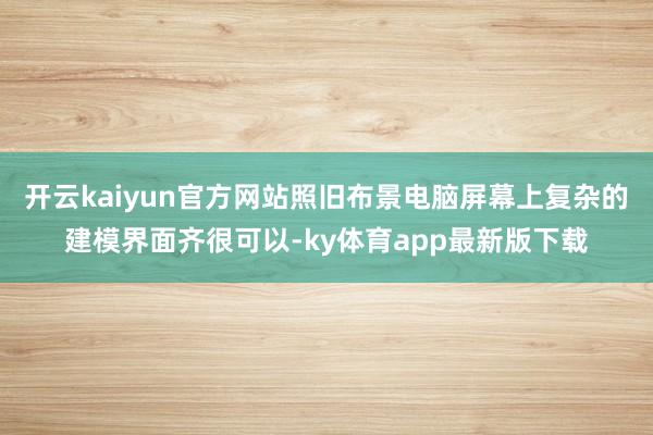 开云kaiyun官方网站照旧布景电脑屏幕上复杂的建模界面齐很可以-ky体育app最新版下载
