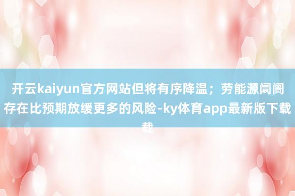 开云kaiyun官方网站但将有序降温；劳能源阛阓存在比预期放缓更多的风险-ky体育app最新版下载