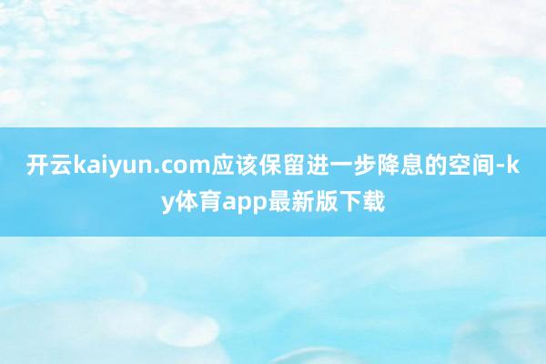开云kaiyun.com应该保留进一步降息的空间-ky体育app最新版下载