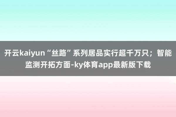 开云kaiyun“丝路”系列居品实行超千万只；智能监测开拓方面-ky体育app最新版下载
