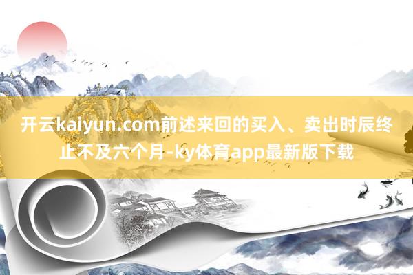 开云kaiyun.com前述来回的买入、卖出时辰终止不及六个月-ky体育app最新版下载