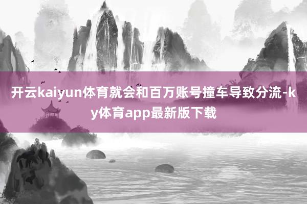 开云kaiyun体育就会和百万账号撞车导致分流-ky体育app最新版下载