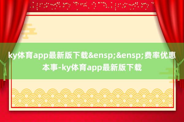 ky体育app最新版下载&ensp;&ensp;费率优惠本事-ky体育app最新版下载