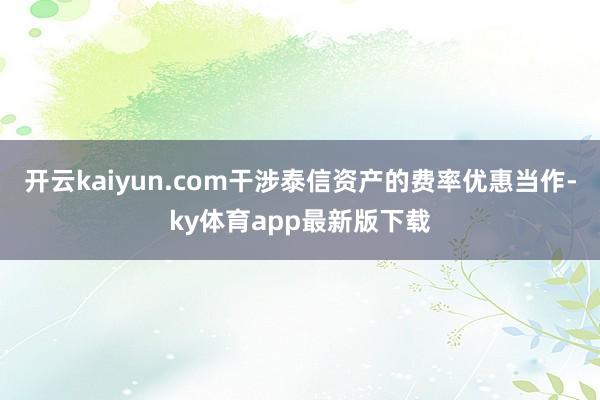 开云kaiyun.com干涉泰信资产的费率优惠当作-ky体育app最新版下载