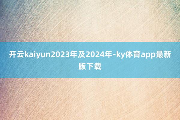 开云kaiyun2023年及2024年-ky体育app最新版下载