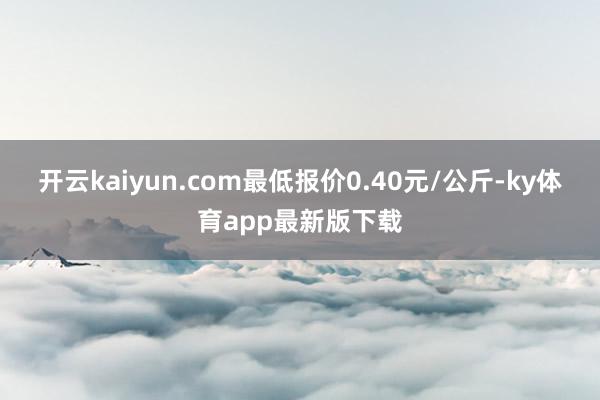 开云kaiyun.com最低报价0.40元/公斤-ky体育app最新版下载