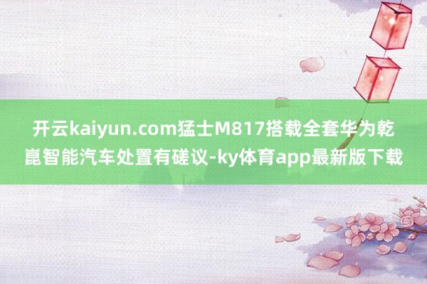 开云kaiyun.com 猛士M817搭载全套华为乾崑智能汽车处置有磋议-ky体育app最新版下载