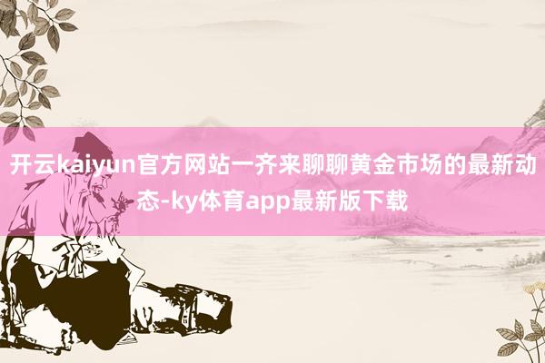 开云kaiyun官方网站一齐来聊聊黄金市场的最新动态-ky体育app最新版下载