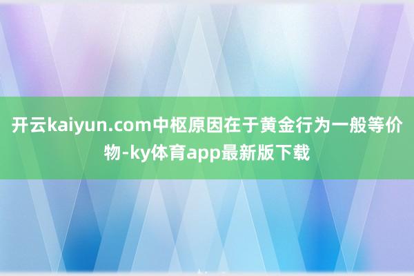 开云kaiyun.com中枢原因在于黄金行为一般等价物-ky体育app最新版下载