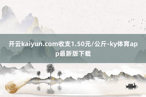 开云kaiyun.com收支1.50元/公斤-ky体育app最新版下载
