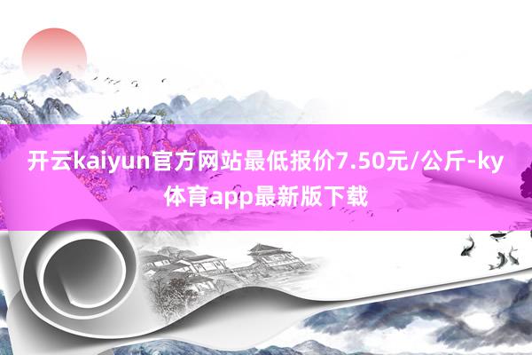 开云kaiyun官方网站最低报价7.50元/公斤-ky体育app最新版下载