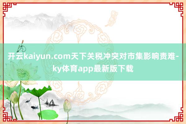 开云kaiyun.com天下关税冲突对市集影响责难-ky体育app最新版下载