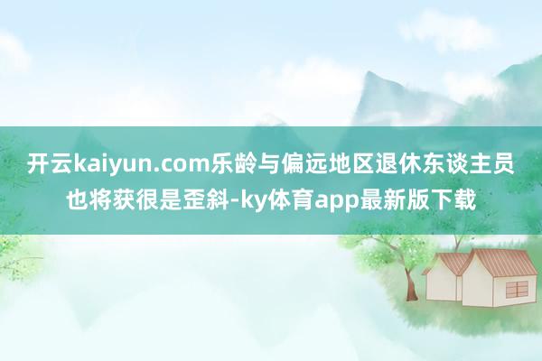 开云kaiyun.com乐龄与偏远地区退休东谈主员也将获很是歪斜-ky体育app最新版下载