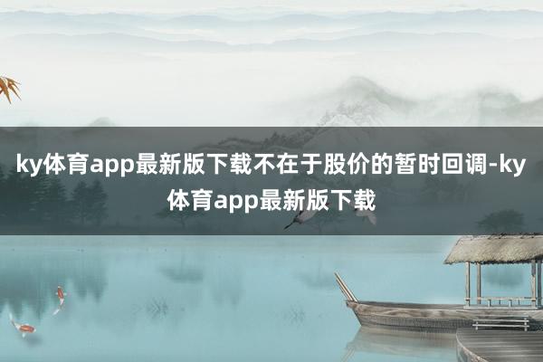 ky体育app最新版下载不在于股价的暂时回调-ky体育app最新版下载