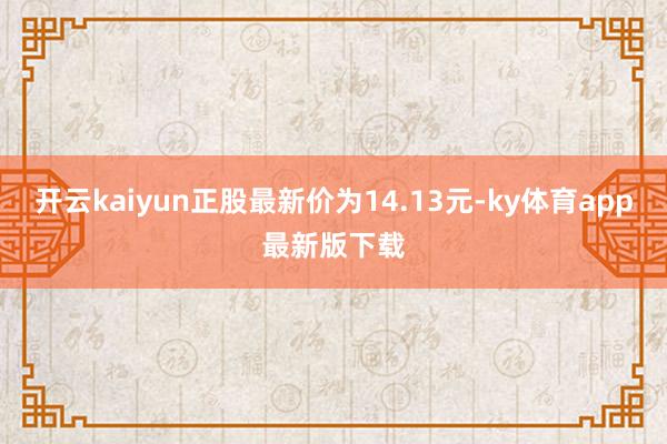 开云kaiyun正股最新价为14.13元-ky体育app最新版下载
