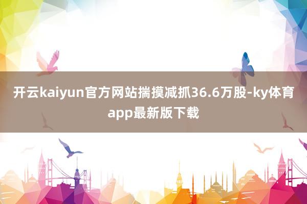 开云kaiyun官方网站揣摸减抓36.6万股-ky体育app最新版下载