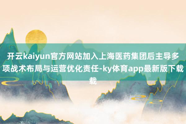 开云kaiyun官方网站加入上海医药集团后主导多项战术布局与运营优化责任-ky体育app最新版下载